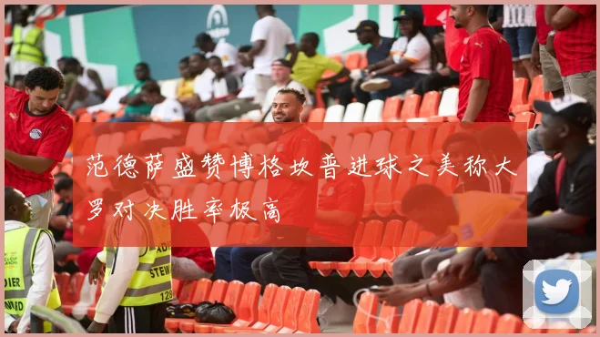 范德萨盛赞博格坎普进球之美称大罗对决胜率极高