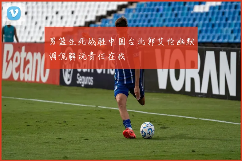 男篮生死战胜中国台北郭艾伦幽默调侃解说责任在我