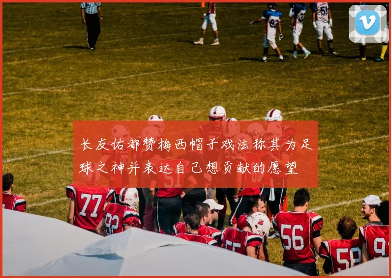 长友佑都赞梅西帽子戏法称其为足球之神并表达自己想贡献的愿望
