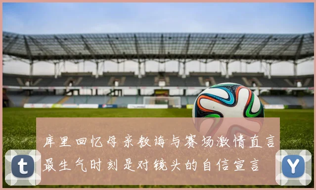 库里回忆母亲教诲与赛场激情直言最生气时刻是对镜头的自信宣言
