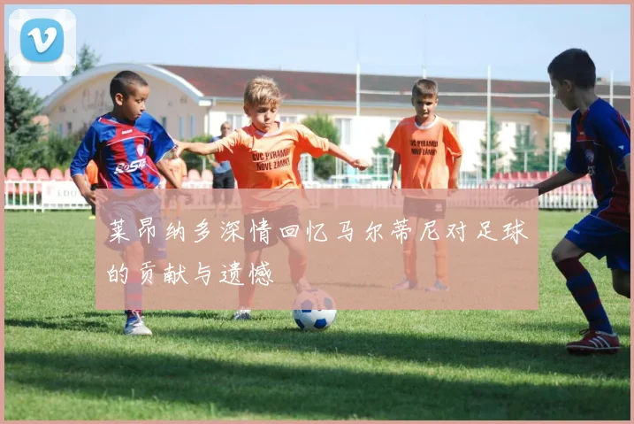 莱昂纳多深情回忆马尔蒂尼对足球的贡献与遗憾