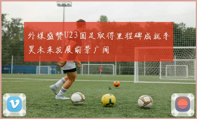 外媒盛赞U23国足取得里程碑成就李昊未来发展前景广阔