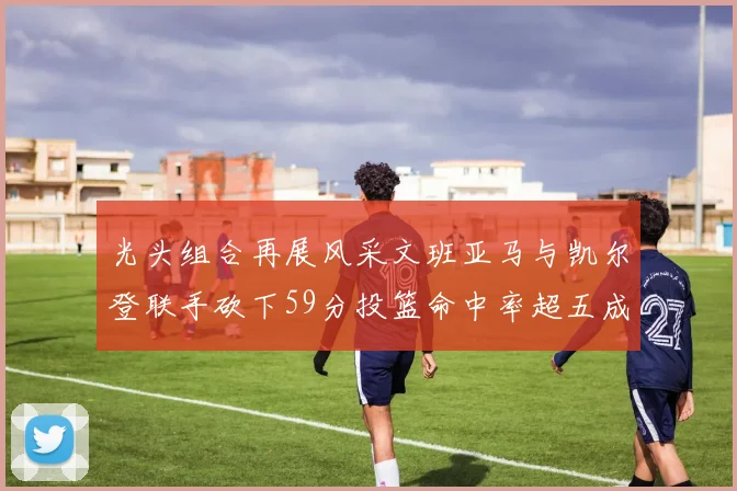 光头组合再展风采文班亚马与凯尔登联手砍下59分投篮命中率超五成