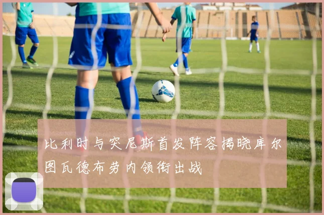 比利时与突尼斯首发阵容揭晓库尔图瓦德布劳内领衔出战