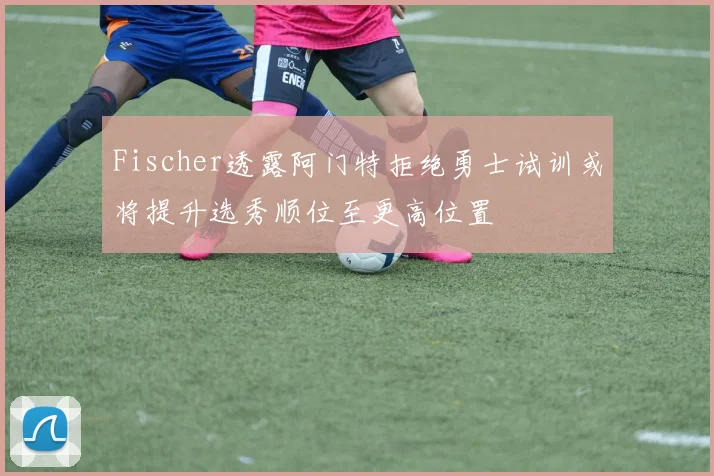 Fischer透露阿门特拒绝勇士试训或将提升选秀顺位至更高位置