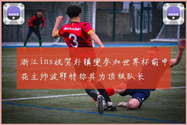 浙江ins祝贺朴镇燮参加世界杯前申花主帅波耶特称其为顶级队长