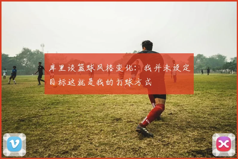 库里谈篮球风格变化：我并未设定目标这就是我的打球方式