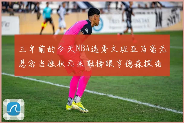 三年前的今天NBA选秀文班亚马毫无悬念当选状元米勒榜眼亨德森探花成就传奇时刻