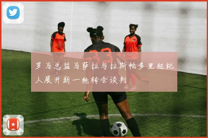 罗马总监马萨拉与拉斯帕多里经纪人展开新一轮转会谈判
