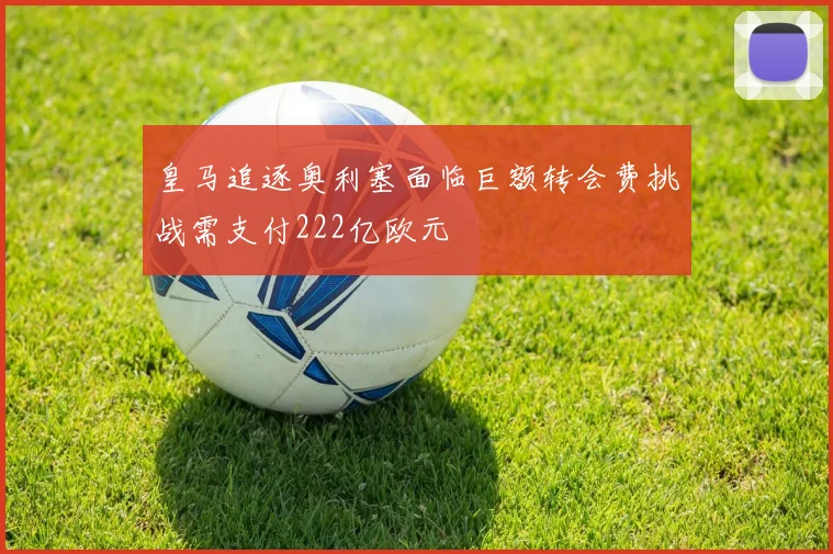 皇马追逐奥利塞面临巨额转会费挑战需支付222亿欧元