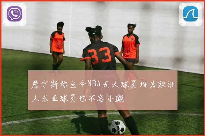 詹宁斯称当今NBA五大球员均为欧洲人东亚球员也不容小觑