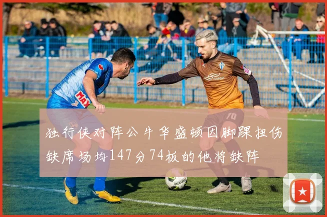 独行侠对阵公牛华盛顿因脚踝扭伤缺席场均147分74板的他将缺阵