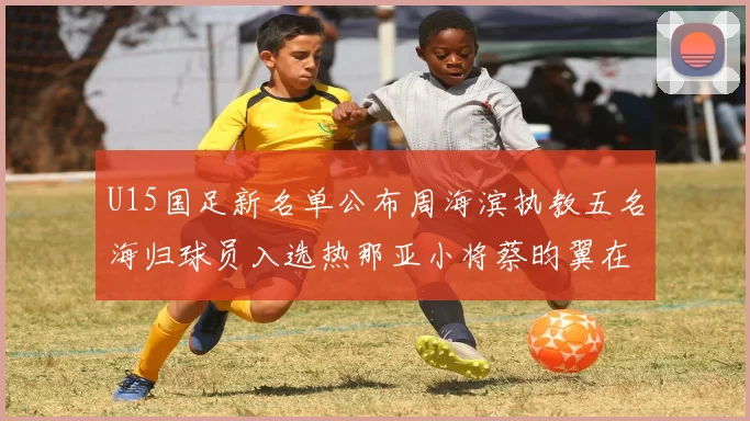 U15国足新名单公布周海滨执教五名海归球员入选热那亚小将蔡昀翼在列