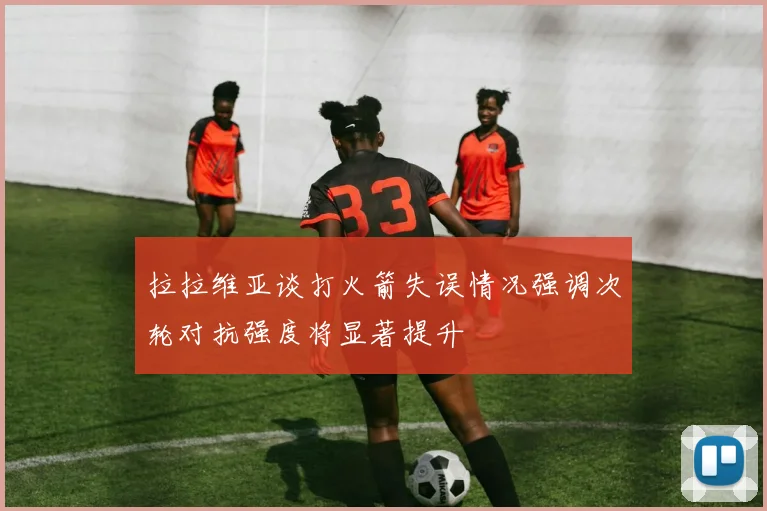 拉拉维亚谈打火箭失误情况强调次轮对抗强度将显著提升