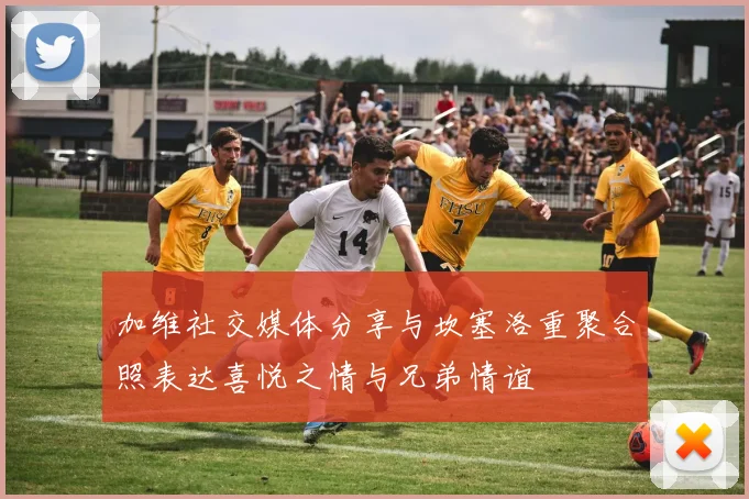 加维社交媒体分享与坎塞洛重聚合照表达喜悦之情与兄弟情谊