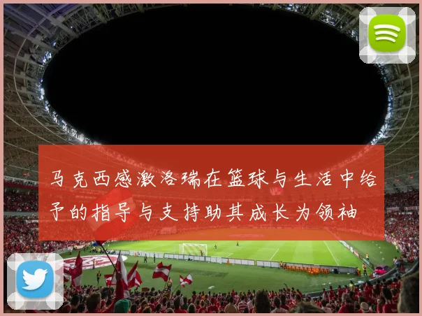 马克西感激洛瑞在篮球与生活中给予的指导与支持助其成长为领袖