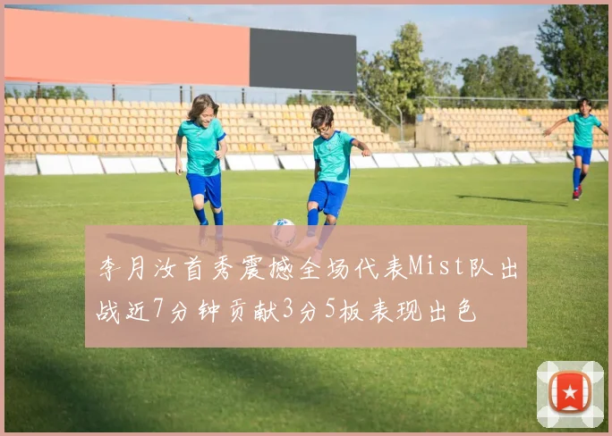李月汝首秀震撼全场代表Mist队出战近7分钟贡献3分5板表现出色
