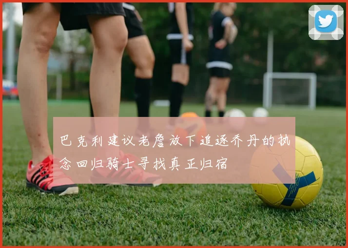 巴克利建议老詹放下追逐乔丹的执念回归骑士寻找真正归宿