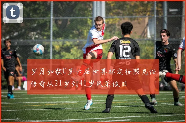 岁月如歌C罗六届世界杯定妆照见证传奇从21岁到41岁风采依旧
