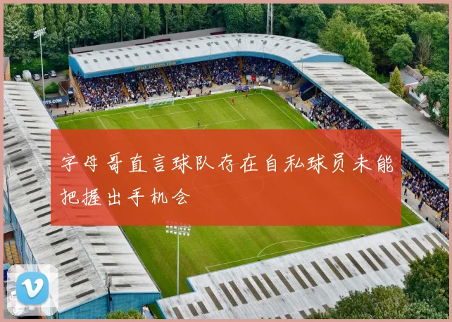 字母哥直言球队存在自私球员未能把握出手机会