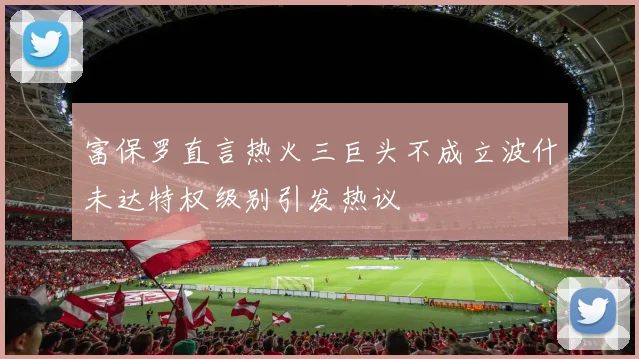 富保罗直言热火三巨头不成立波什未达特权级别引发热议